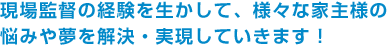 現場監督の経験を生かして、様々な家主様の悩みや夢を解決・実現していきます！